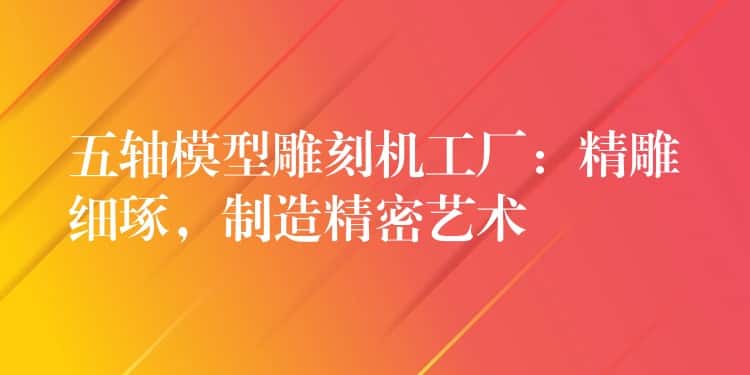 五轴模型雕刻机工厂：精雕细琢，制造精密艺术